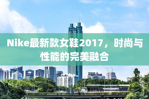 Nike最新款女鞋2017，时尚与性能的完美融合
