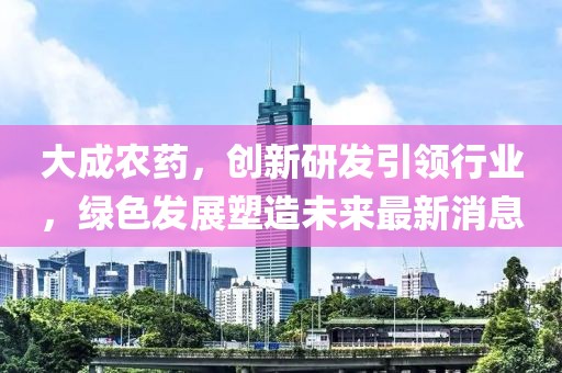 大成农药，创新研发引领行业，绿色发展塑造未来最新消息