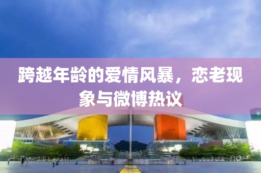 跨越年龄的爱情风暴，恋老现象与微博热议