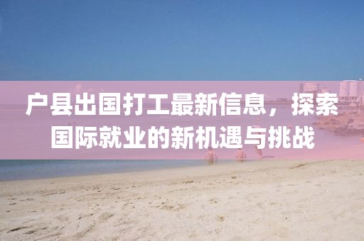 户县出国打工最新信息，探索国际就业的新机遇与挑战