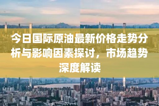今日国际原油最新价格走势分析与影响因素探讨，市场趋势深度解读