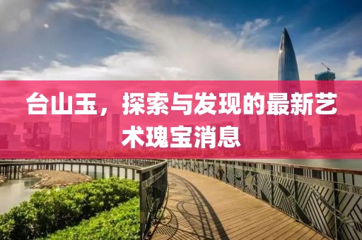 台山玉，探索与发现的最新艺术瑰宝消息