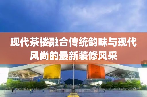 现代茶楼融合传统韵味与现代风尚的最新装修风采