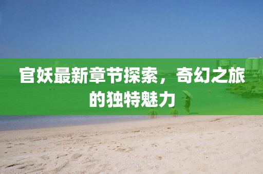 官妖最新章节探索，奇幻之旅的独特魅力