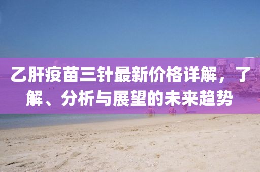 乙肝疫苗三针最新价格详解，了解、分析与展望的未来趋势