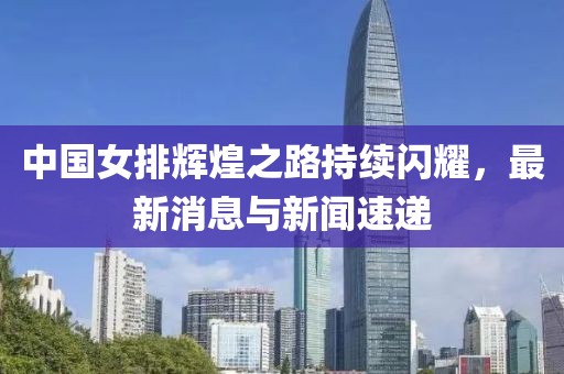 中国女排辉煌之路持续闪耀，最新消息与新闻速递
