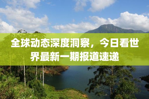 全球动态深度洞察，今日看世界最新一期报道速递