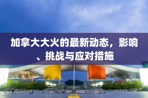 加拿大大火的最新动态，影响、挑战与应对措施