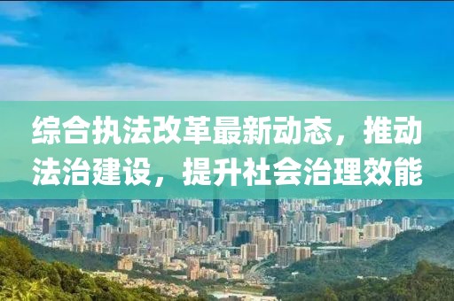 综合执法改革最新动态，推动法治建设，提升社会治理效能