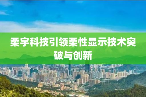 柔宇科技引领柔性显示技术突破与创新