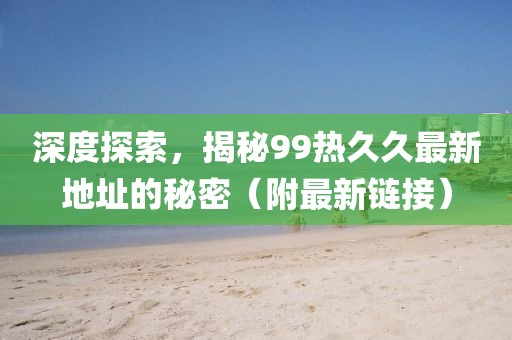 深度探索，揭秘99热久久最新地址的秘密（附最新链接）