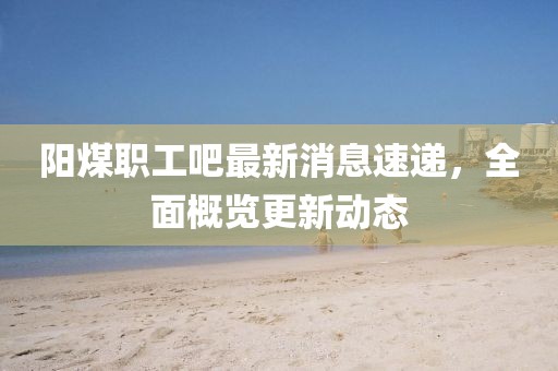 阳煤职工吧最新消息速递，全面概览更新动态