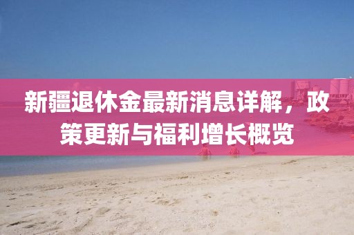 新疆退休金最新消息详解，政策更新与福利增长概览