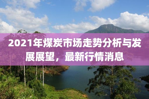 2021年煤炭市场走势分析与发展展望，最新行情消息