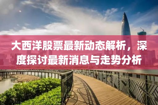 大西洋股票最新动态解析，深度探讨最新消息与走势分析