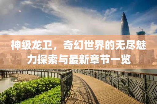 神级龙卫，奇幻世界的无尽魅力探索与最新章节一览