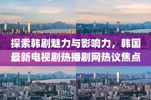 探索韩剧魅力与影响力，韩国最新电视剧热播剧网热议焦点