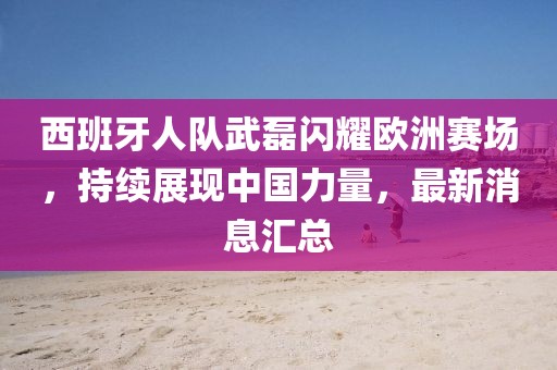 西班牙人队武磊闪耀欧洲赛场，持续展现中国力量，最新消息汇总