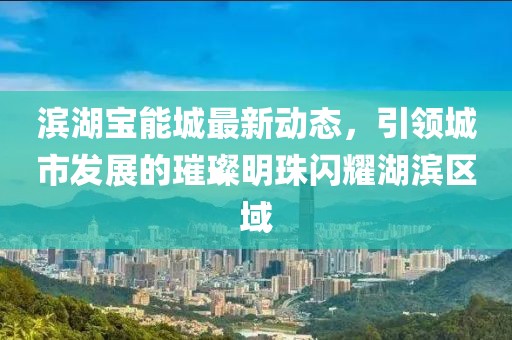 滨湖宝能城最新动态，引领城市发展的璀璨明珠闪耀湖滨区域