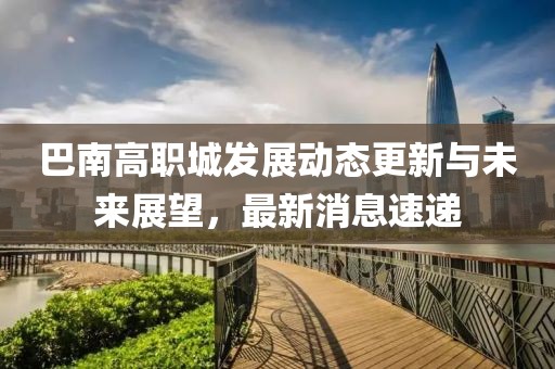 巴南高职城发展动态更新与未来展望，最新消息速递