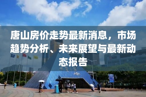 唐山房价走势最新消息，市场趋势分析、未来展望与最新动态报告