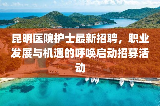 昆明医院护士最新招聘，职业发展与机遇的呼唤启动招募活动