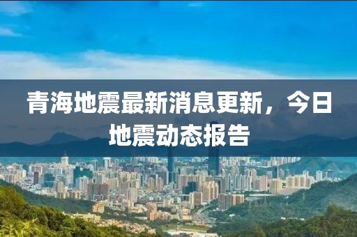青海地震最新消息更新，今日地震动态报告