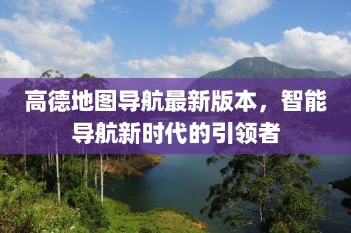 高德地图导航最新版本，智能导航新时代的引领者