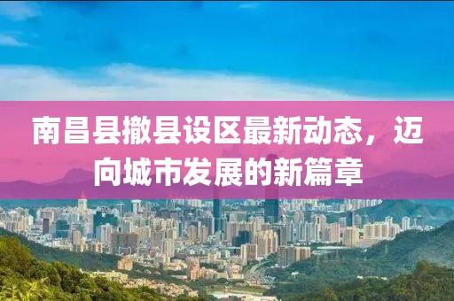 南昌县撤县设区最新动态，迈向城市发展的新篇章