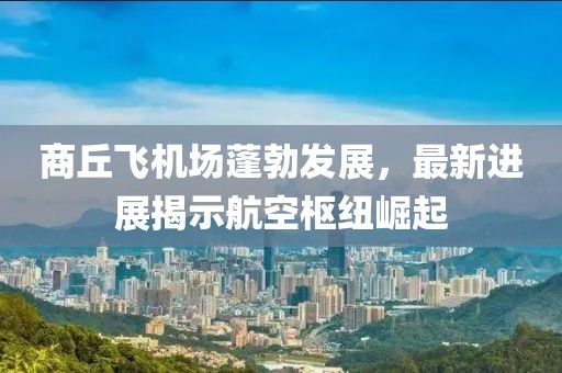 商丘飞机场蓬勃发展，最新进展揭示航空枢纽崛起