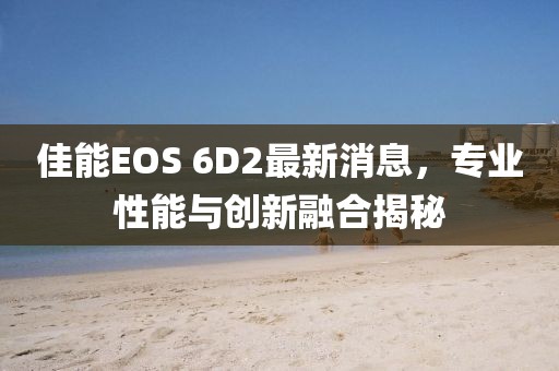 佳能EOS 6D2最新消息，专业性能与创新融合揭秘