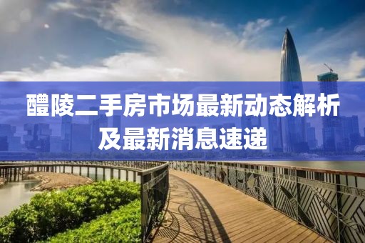 醴陵二手房市场最新动态解析及最新消息速递