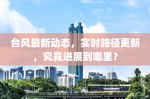 台风最新动态，实时路径更新，究竟进展到哪里？
