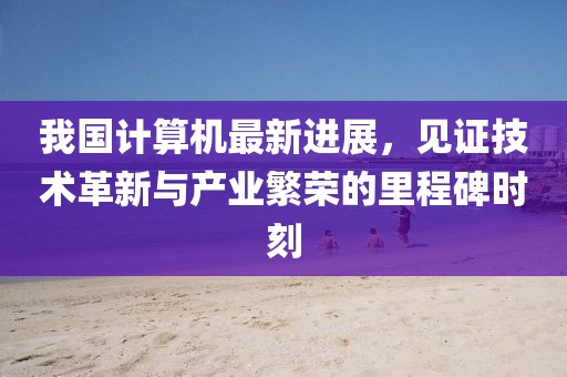 我国计算机最新进展，见证技术革新与产业繁荣的里程碑时刻