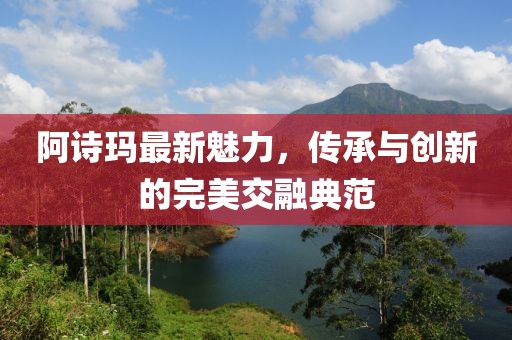 阿诗玛最新魅力，传承与创新的完美交融典范