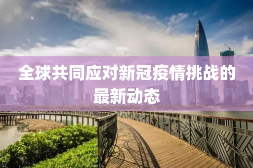 全球共同应对新冠疫情挑战的最新动态