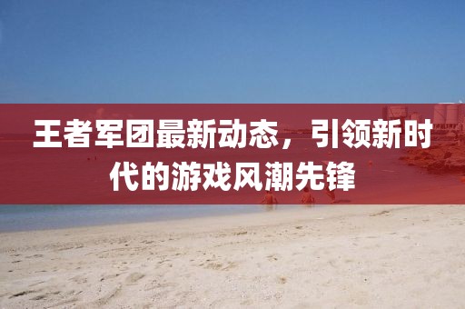 王者军团最新动态，引领新时代的游戏风潮先锋