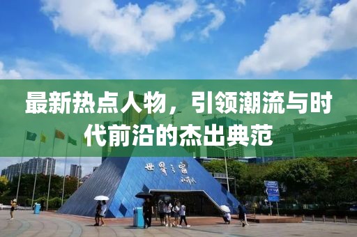 最新热点人物，引领潮流与时代前沿的杰出典范