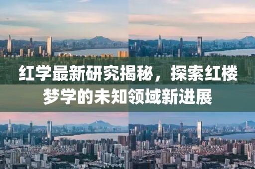 红学最新研究揭秘，探索红楼梦学的未知领域新进展