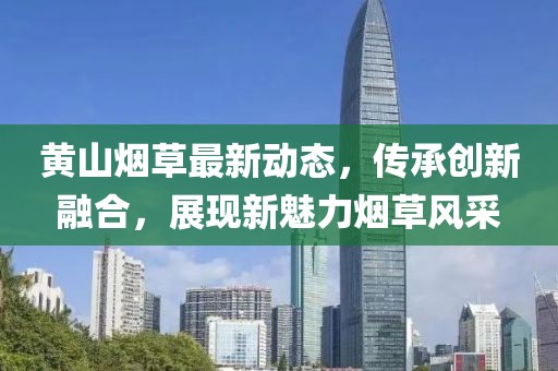 黄山烟草最新动态，传承创新融合，展现新魅力烟草风采