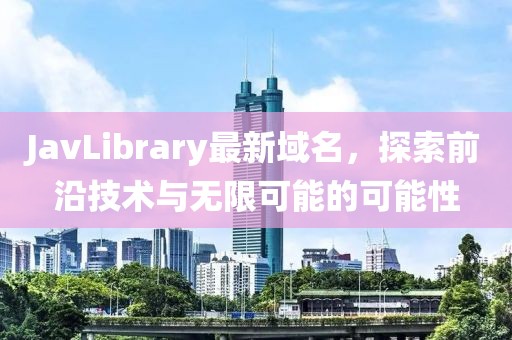 JavLibrary最新域名，探索前沿技术与无限可能的可能性