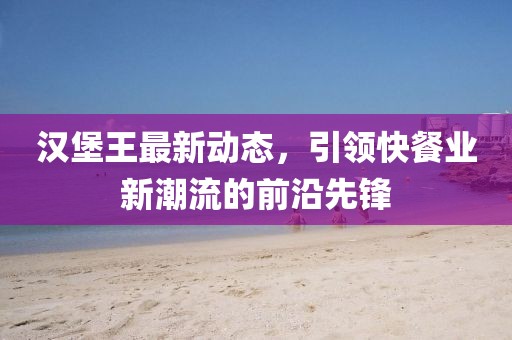 汉堡王最新动态，引领快餐业新潮流的前沿先锋