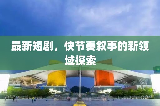 最新短剧，快节奏叙事的新领域探索