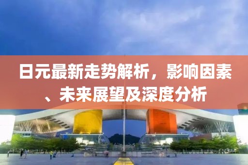 日元最新走势解析，影响因素、未来展望及深度分析