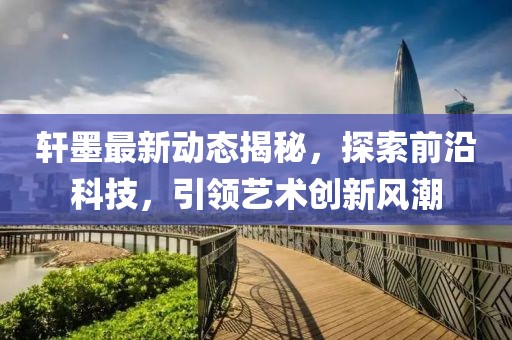 轩墨最新动态揭秘，探索前沿科技，引领艺术创新风潮