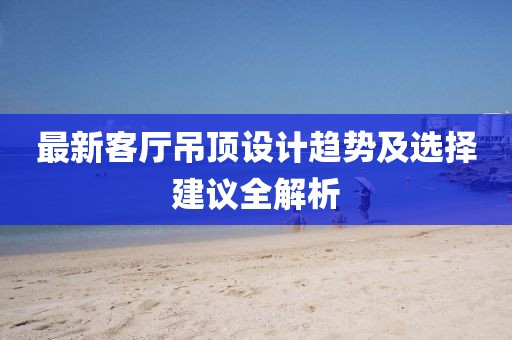 最新客厅吊顶设计趋势及选择建议全解析