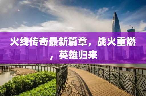 火线传奇最新篇章，战火重燃，英雄归来