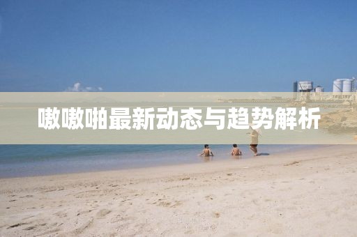 嗷嗷啪最新动态与趋势解析