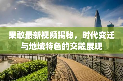 果敢最新视频揭秘，时代变迁与地域特色的交融展现
