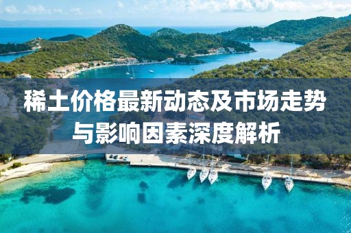 稀土价格最新动态及市场走势与影响因素深度解析